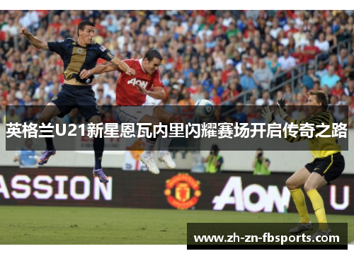 英格兰U21新星恩瓦内里闪耀赛场开启传奇之路